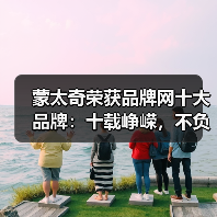 蒙太奇荣获品牌网十大品牌:十载峥嵘,不负初心(图1) 蒙太奇荣获品牌网十大品牌:十载峥嵘,不负初心(图1)